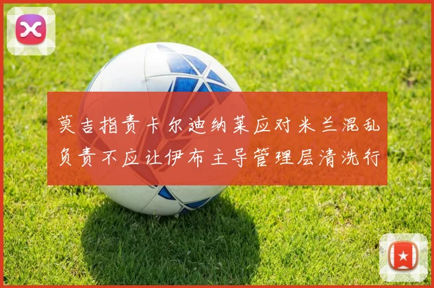 莫吉指责卡尔迪纳莱应对米兰混乱负责不应让伊布主导管理层清洗行动