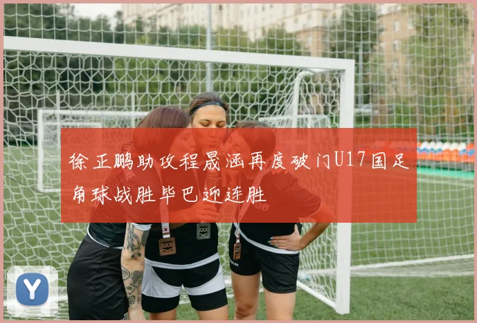 徐正鹏助攻程晟涵再度破门U17国足角球战胜毕巴迎连胜