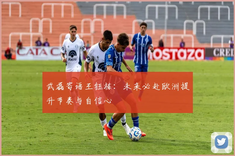 武磊寄语王钰栋：未来必赴欧洲提升节奏与自信心