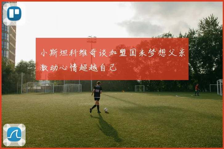 小斯坦科维奇谈加盟国米梦想父亲激动心情超越自己