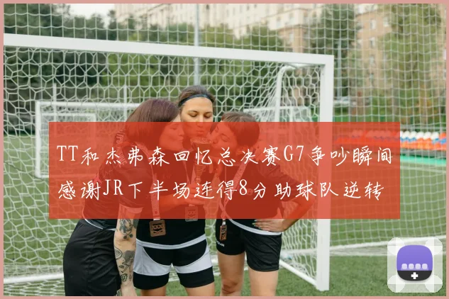 TT和杰弗森回忆总决赛G7争吵瞬间感谢JR下半场连得8分助球队逆转
