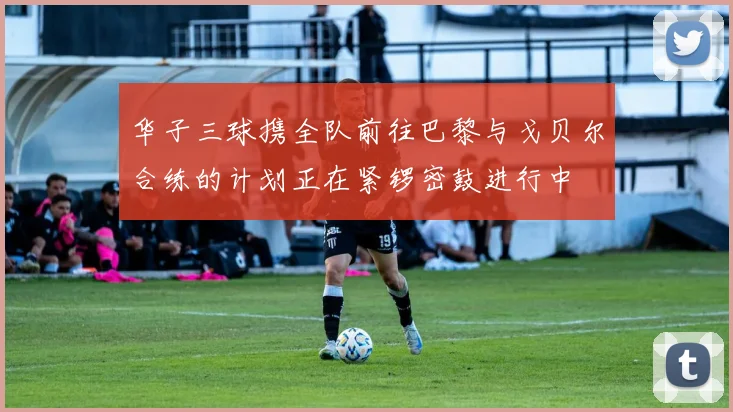 华子三球携全队前往巴黎与戈贝尔合练的计划正在紧锣密鼓进行中