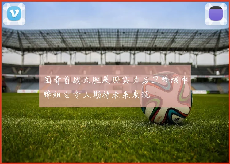 国青首战大胜展现实力后卫锋线中锋组合令人期待未来表现