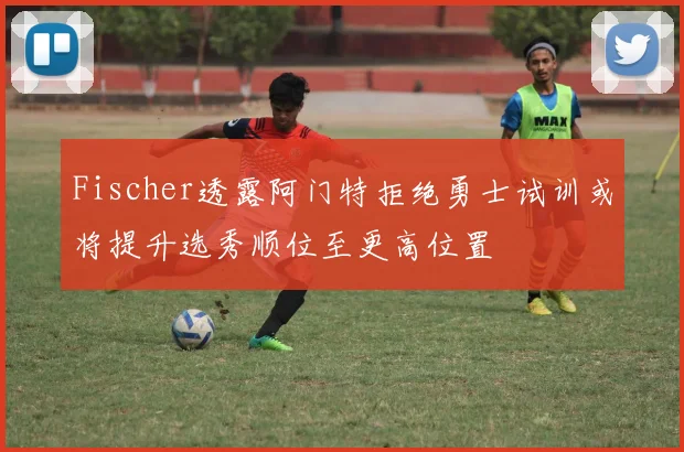 Fischer透露阿门特拒绝勇士试训或将提升选秀顺位至更高位置