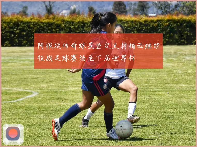 阿根廷传奇球星坚定支持梅西继续征战足球赛场至下届世界杯