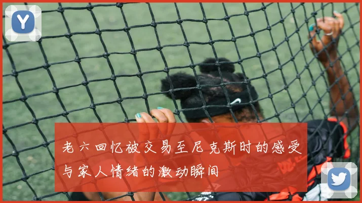 老六回忆被交易至尼克斯时的感受与家人情绪的激动瞬间