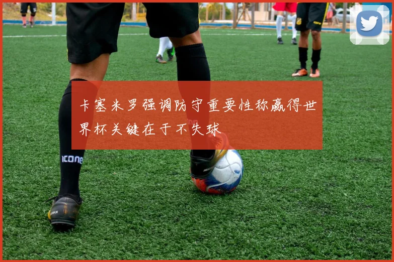 卡塞米罗强调防守重要性称赢得世界杯关键在于不失球