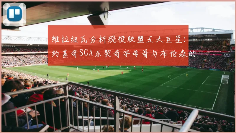 维拉纽瓦分析现役联盟五大巨星：约基奇SGA东契奇字母哥与布伦森的表现与影响