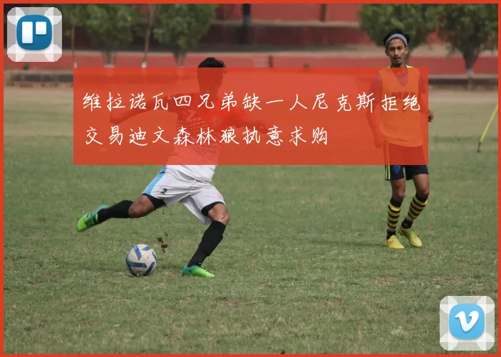 维拉诺瓦四兄弟缺一人尼克斯拒绝交易迪文森林狼执意求购