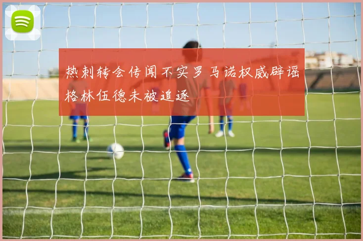 热刺转会传闻不实罗马诺权威辟谣格林伍德未被追逐